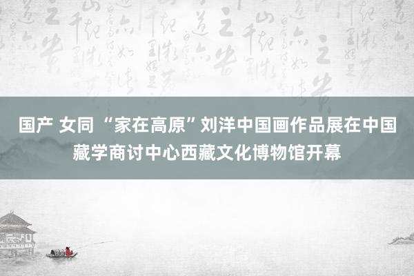 国产 女同 “家在高原”刘洋中国画作品展在中国藏学商讨中心西藏文化博物馆开幕