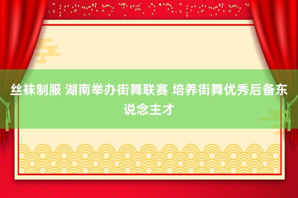 丝袜制服 湖南举办街舞联赛 培养街舞优秀后备东说念主才