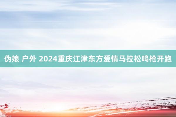 伪娘 户外 2024重庆江津东方爱情马拉松鸣枪开跑