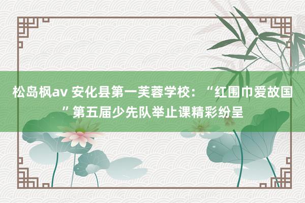 松岛枫av 安化县第一芙蓉学校：“红围巾爱故国”第五届少先队举止课精彩纷呈