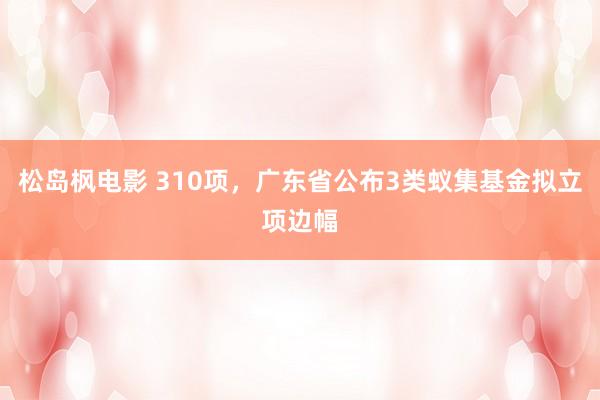 松岛枫电影 310项，广东省公布3类蚁集基金拟立项边幅