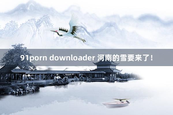 91porn downloader 河南的雪要来了！