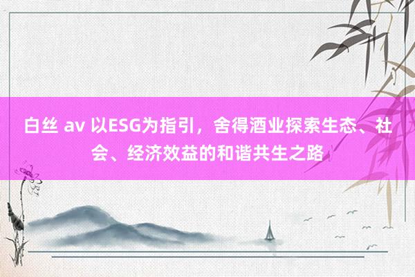 白丝 av 以ESG为指引，舍得酒业探索生态、社会、经济效益的和谐共生之路