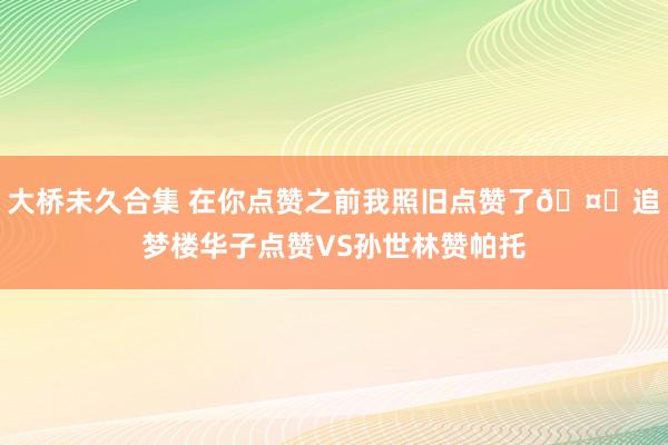 大桥未久合集 在你点赞之前我照旧点赞了🤔追梦楼华子点赞VS孙世林赞帕托