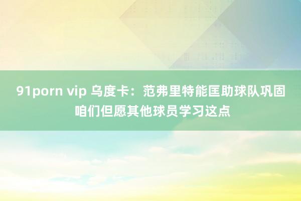 91porn vip 乌度卡：范弗里特能匡助球队巩固 咱们但愿其他球员学习这点