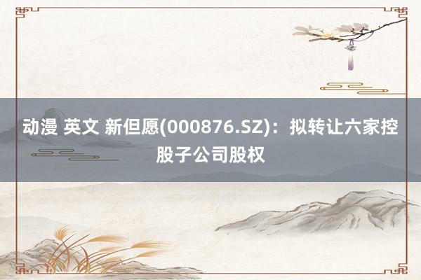 动漫 英文 新但愿(000876.SZ)：拟转让六家控股子公司股权