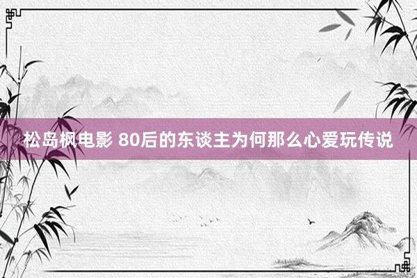 松岛枫电影 80后的东谈主为何那么心爱玩传说