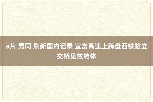 a片 男同 刷新国内记录 宣富高速上跨盘西铁路立交桥见效转体