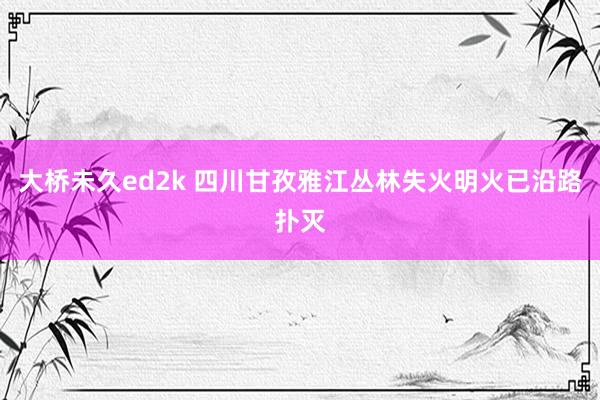 大桥未久ed2k 四川甘孜雅江丛林失火明火已沿路扑灭