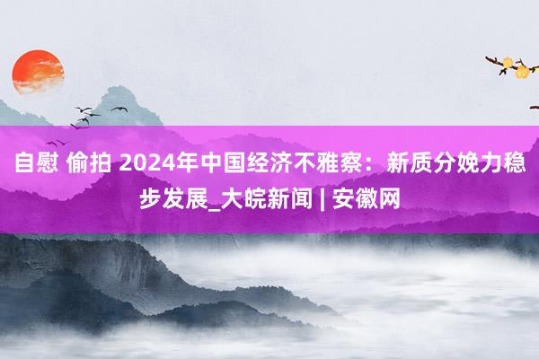 自慰 偷拍 2024年中国经济不雅察：新质分娩力稳步发展_大皖新闻 | 安徽网