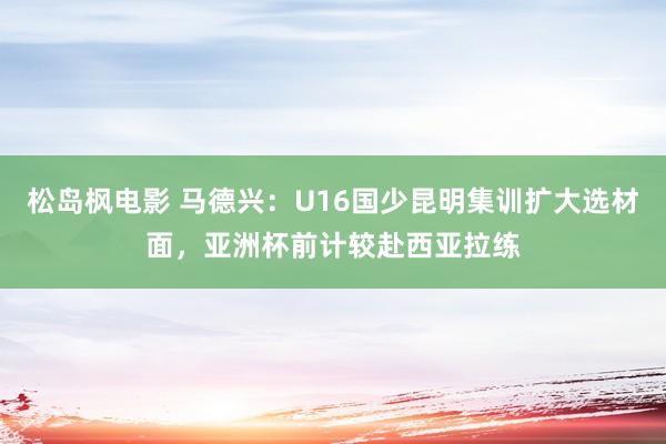 松岛枫电影 马德兴：U16国少昆明集训扩大选材面，亚洲杯前计较赴西亚拉练