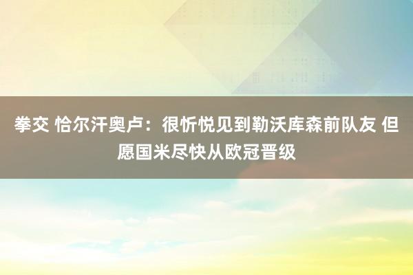 拳交 恰尔汗奥卢：很忻悦见到勒沃库森前队友 但愿国米尽快从欧冠晋级