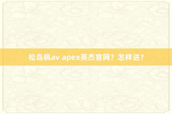 松岛枫av apex英杰官网？怎样进？