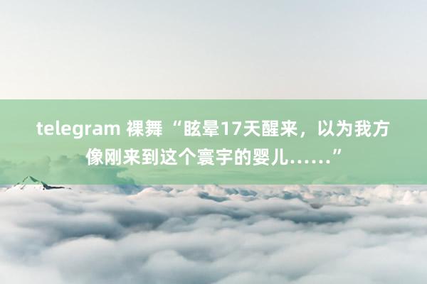 telegram 裸舞 “眩晕17天醒来，以为我方像刚来到这个寰宇的婴儿……”