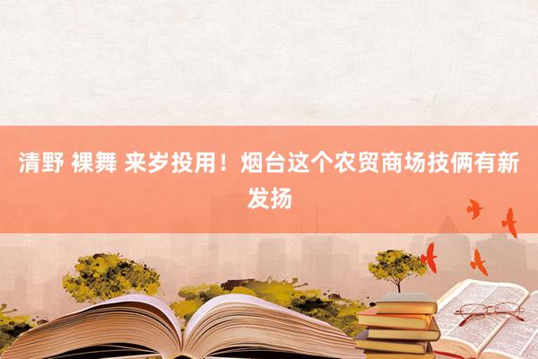 清野 裸舞 来岁投用！烟台这个农贸商场技俩有新发扬