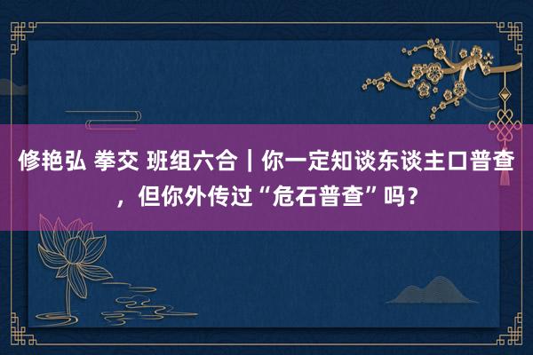 修艳弘 拳交 班组六合｜你一定知谈东谈主口普查，但你外传过“危石普查”吗？