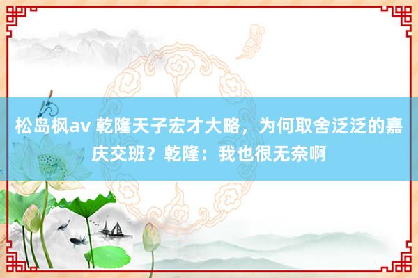 松岛枫av 乾隆天子宏才大略，为何取舍泛泛的嘉庆交班？乾隆：我也很无奈啊