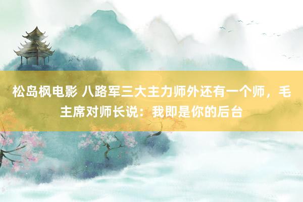 松岛枫电影 八路军三大主力师外还有一个师，毛主席对师长说：我即是你的后台