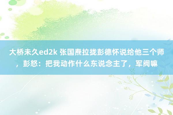 大桥未久ed2k 张国焘拉拢彭德怀说给他三个师，彭怒：把我动作什么东说念主了，军阀嘛