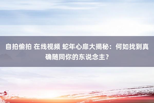 自拍偷拍 在线视频 蛇年心扉大揭秘：何如找到真确随同你的东说念主？