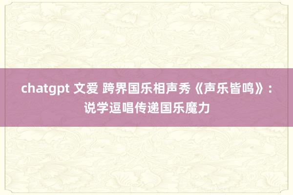 chatgpt 文爱 跨界国乐相声秀《声乐皆鸣》：说学逗唱传递国乐魔力