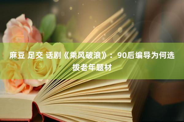 麻豆 足交 话剧《乘风破浪》：90后编导为何选拔老年题材