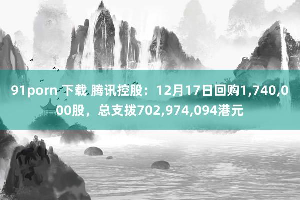 91porn 下载 腾讯控股：12月17日回购1，740，000股，总支拨702，974，094港元