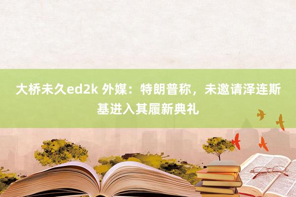 大桥未久ed2k 外媒：特朗普称，未邀请泽连斯基进入其履新典礼