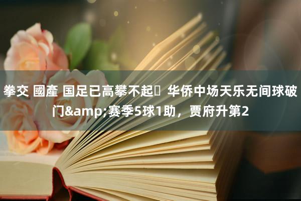 拳交 國產 国足已高攀不起❓华侨中场天乐无间球破门&赛季5球1助，贾府升第2