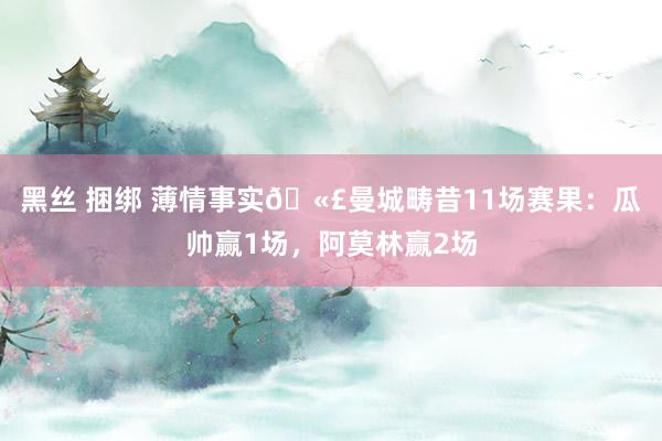 黑丝 捆绑 薄情事实🫣曼城畴昔11场赛果：瓜帅赢1场，阿莫林赢2场