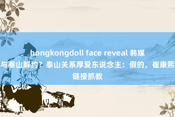 hongkongdoll face reveal 韩媒报崔康熙与泰山解约？泰山关系厚爱东说念主：假的，崔康熙链接抓教