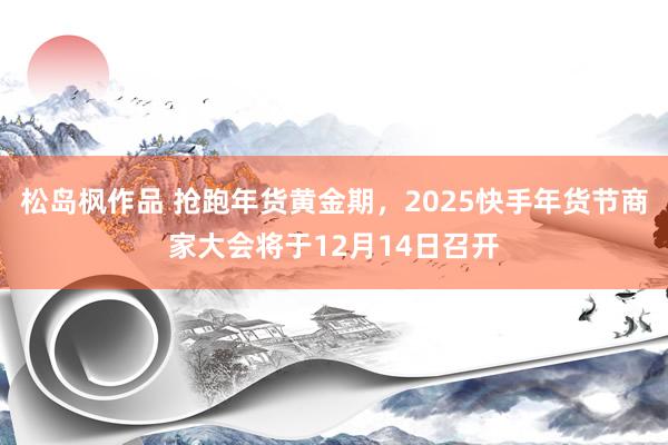 松岛枫作品 抢跑年货黄金期，2025快手年货节商家大会将于12月14日召开