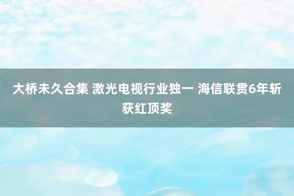 大桥未久合集 激光电视行业独一 海信联贯6年斩获红顶奖