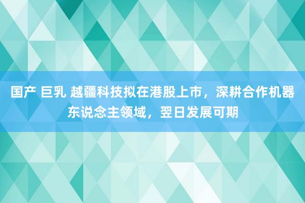 国产 巨乳 越疆科技拟在港股上市，深耕合作机器东说念主领域，翌日发展可期