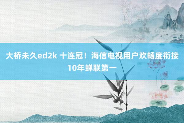 大桥未久ed2k 十连冠！海信电视用户欢畅度衔接10年蝉联第一