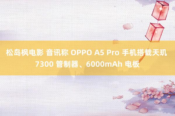 松岛枫电影 音讯称 OPPO A5 Pro 手机搭载天玑 7300 管制器、6000mAh 电板