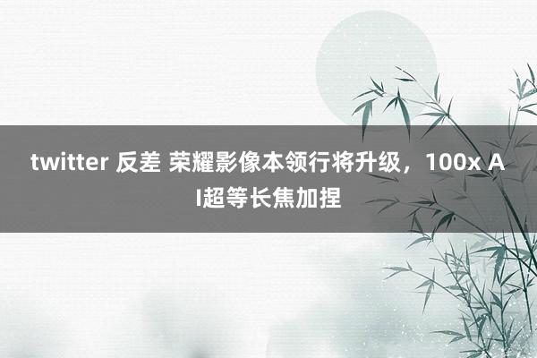 twitter 反差 荣耀影像本领行将升级，100x AI超等长焦加捏