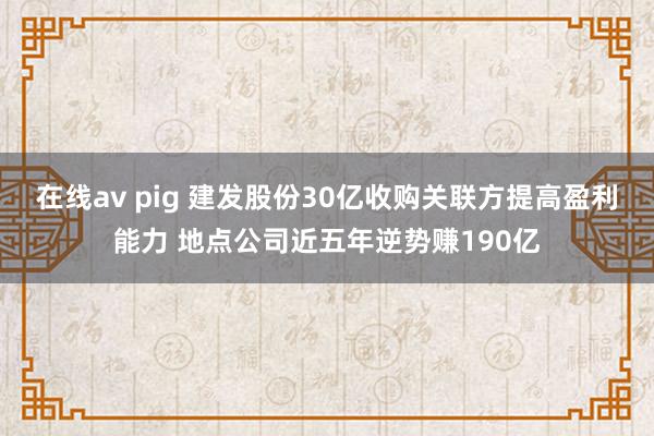 在线av pig 建发股份30亿收购关联方提高盈利能力 地点公司近五年逆势赚190亿