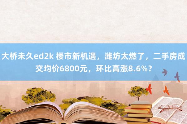 大桥未久ed2k 楼市新机遇，潍坊太燃了，二手房成交均价6800元，环比高涨8.6%？