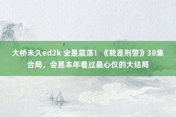 大桥未久ed2k 全是震荡！《我是刑警》38集合局，会是本年看过最心仪的大结局