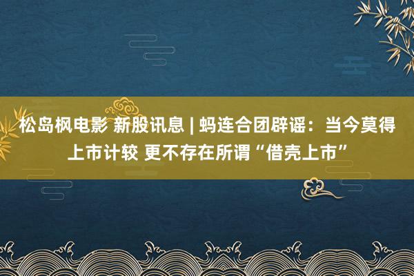 松岛枫电影 新股讯息 | 蚂连合团辟谣：当今莫得上市计较 更不存在所谓“借壳上市”