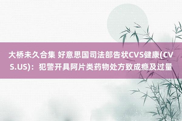 大桥未久合集 好意思国司法部告状CVS健康(CVS.US)：犯警开具阿片类药物处方致成瘾及过量