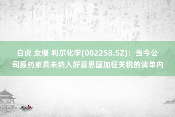 白虎 女優 利尔化学(002258.SZ)：当今公司原药家具未纳入好意思国加征关税的清单内