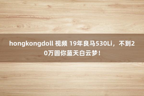 hongkongdoll 视频 19年良马530Li，不到20万圆你蓝天白云梦！