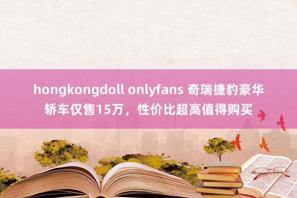 hongkongdoll onlyfans 奇瑞捷豹豪华轿车仅售15万，性价比超高值得购买