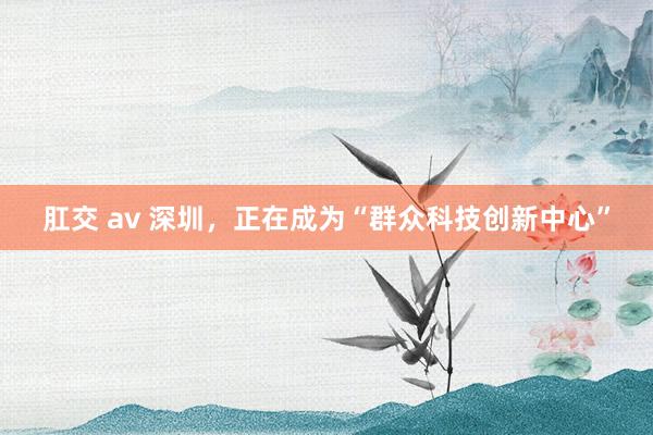 肛交 av 深圳，正在成为“群众科技创新中心”