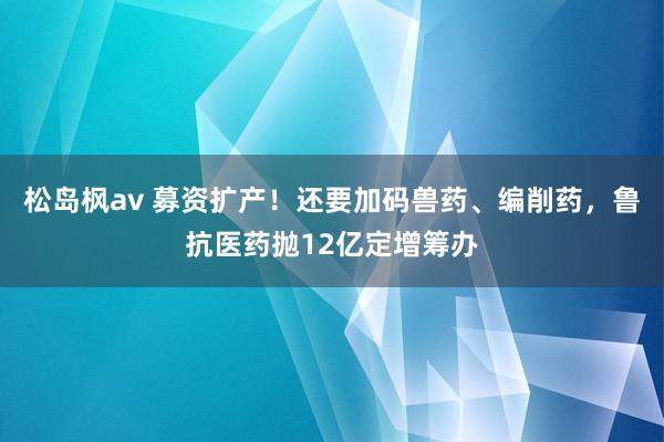 松岛枫av 募资扩产！还要加码兽药、编削药，鲁抗医药抛12亿定增筹办