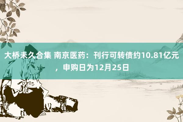 大桥未久合集 南京医药：刊行可转债约10.81亿元，申购日为12月25日