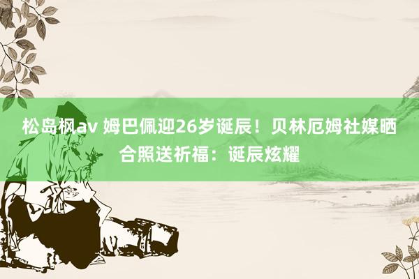 松岛枫av 姆巴佩迎26岁诞辰！贝林厄姆社媒晒合照送祈福：诞辰炫耀