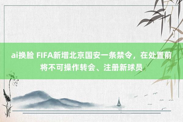 ai换脸 FIFA新增北京国安一条禁令，在处置前将不可操作转会、注册新球员